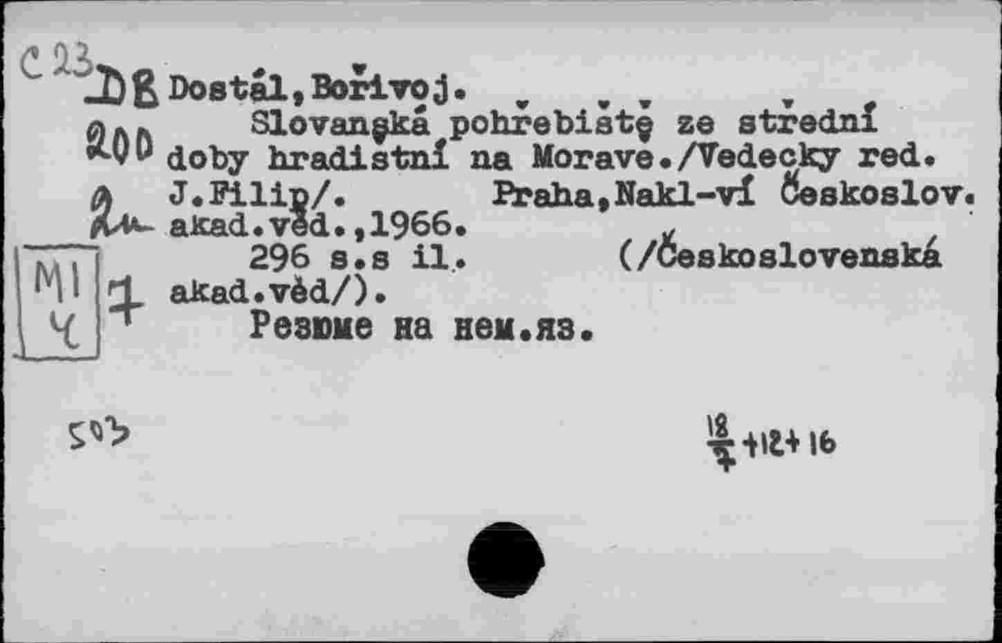 ﻿А ПІ
JD&Doetal,BoriTOj. w	,
Slovançka pohrebiatç ze stredni doby hradistnl na Morave./Vedecky red.
A J.Filip/.
АЛ*- akad.ved.,1966.
кд і	296 s• s il.
‘i d akad.vèd/). L/ '	P A ЧИМ A
.__LJ
Slovançkâ pohrebiâtç ze strednl
Praha,Nakl-vi Ôeskoslov.
296 s.s il. (/Ôeskoslovenska
Резюме на нем«яз.

іб